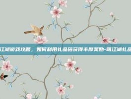 萌江湖游戏攻略，如何利用礼品码获得丰厚奖励-萌江湖礼品码