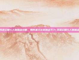 风色幻想5人物加点攻略，如何最大化你的战斗力-风色幻想5人物加点