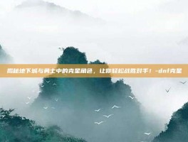 揭秘地下城与勇士中的克星角色，让你轻松战胜对手！-dnf克星