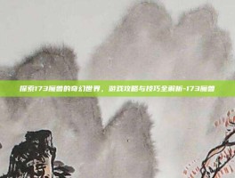 探索173魔兽的奇幻世界，游戏攻略与技巧全解析-173魔兽