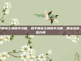 和平精英王牌跳伞攻略，和平精英王牌跳伞攻略，精准落地，决胜开局