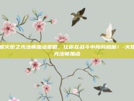 掌握火炬之光法师加点策略，让你在战斗中所向披靡！-火炬之光法师加点