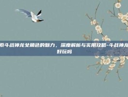 探索斗战神龙女角色的魅力，深度解析与实用攻略-斗战神龙女好玩吗