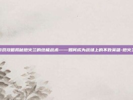 游戏攻略揭秘炮火兰的终极战术——如何成为战场上的不败英雄-炮火兰
