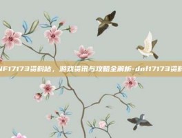 DNF17173资料站，游戏资讯与攻略全解析-dnf17173资料站