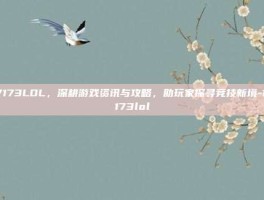 17173LOL，深耕游戏资讯与攻略，助玩家探寻竞技新境-17173lol
