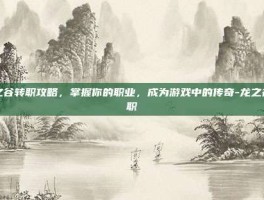 龙之谷转职攻略，掌握你的职业，成为游戏中的传奇-龙之谷转职
