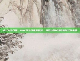 dnf牛头门票，DNF牛头门票全解析，从远古的试炼到新时代的宝藏