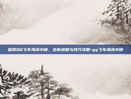 探索QQ飞车海滨小镇，全新地图与技巧攻略-qq飞车海滨小镇