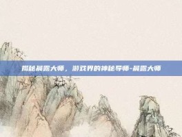 揭秘晨露大师，游戏界的神秘导师-晨露大师