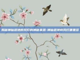 揭秘神仙道地府风灯的神秘来源-神仙道地府风灯哪里多