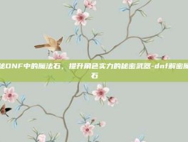 揭秘DNF中的魔法石，提升角色实力的秘密武器-dnf解密魔法石