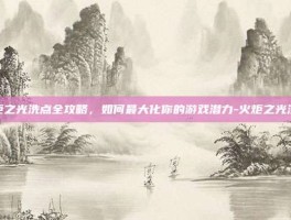 火炬之光洗点全攻略，如何最大化你的游戏潜力-火炬之光洗点