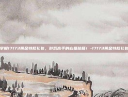掌握17173黄金特权礼包，游戏高手的必备秘籍！-17173黄金特权礼包