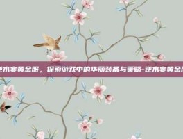 逆水寒黄金服，探索游戏中的华丽装备与策略-逆水寒黄金服
