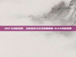 DNF大转移深渊，全新挑战与玩法深度解析-dnf大转移深渊