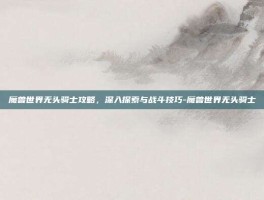 魔兽世界无头骑士攻略，深入探索与战斗技巧-魔兽世界无头骑士