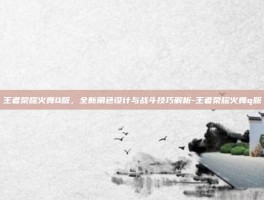 王者荣耀火舞Q版，全新角色设计与战斗技巧解析-王者荣耀火舞q版
