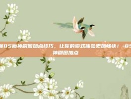 掌握85魔神刷图加点技巧，让你的游戏体验更加畅快！-85魔神刷图加点