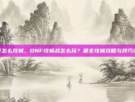 dnf怎么攻城，DNF攻城战怎么玩？最全攻城攻略与技巧详解