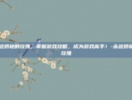 永远娇艳的玫瑰，掌握游戏攻略，成为游戏高手！-永远娇艳的玫瑰