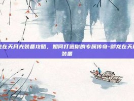 御龙在天月光装备攻略，如何打造你的专属传奇-御龙在天月光装备