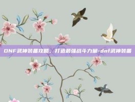 DNF武神装备攻略，打造最强战斗力量-dnf武神装备