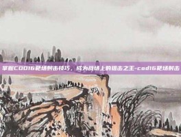 掌握COD16靶场射击技巧，成为战场上的狙击之王-cod16靶场射击