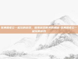 张勇和老公一起玩的游戏，探索游戏世界的奥秘-张勇和老公一起玩的游戏