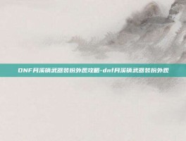 DNF月溪镇武器装扮外观攻略-dnf月溪镇武器装扮外观