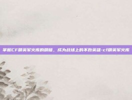 掌握CF精英军火库的精髓，成为战场上的不败英雄-cf精英军火库