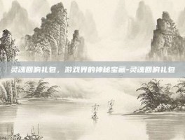 灵魂回响礼包，游戏界的神秘宝藏-灵魂回响礼包