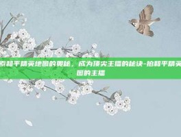 探索和平精英地图的奥秘，成为顶尖主播的秘诀-拍和平精英地图的主播