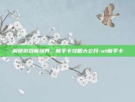 解锁游戏新境界，新手卡攻略大公开-ut新手卡