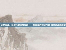 倩女幽魂，梦回大唐深度攻略——宋应星的神秘力量-倩女幽魂宋应星