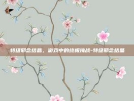 特级邪念结晶，游戏中的终极挑战-特级邪念结晶