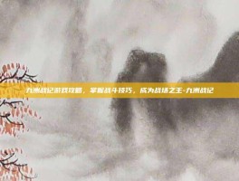 九洲战记游戏攻略，掌握战斗技巧，成为战场之王-九洲战记