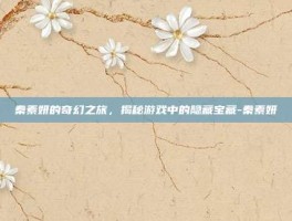 秦素妍的奇幻之旅，揭秘游戏中的隐藏宝藏-秦素妍