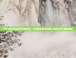 探索火炬之光2的终极套装，打造你的传奇装备-火炬之光2最强套装