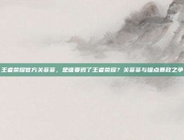 王者荣耀官方关菲菲，是谁要毁了王者荣耀？关菲菲与锚点暴政之争