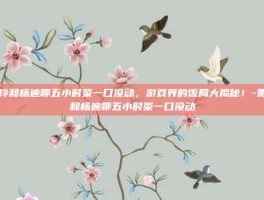 贾玲和杨迪聊五小时菜一口没动，游戏界的饭局大揭秘！-贾玲和杨迪聊五小时菜一口没动