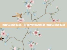 雪国天骄连衣裙，游戏界的时尚风潮-雪国天骄连衣裙