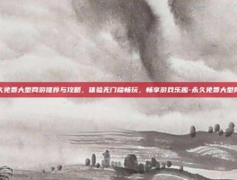 永久免费大型网游推荐与攻略，体验无门槛畅玩，畅享游戏乐趣-永久免费大型网游