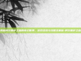 揭秘柯尔普萨之森的奇幻世界，游戏资讯与攻略全解析-柯尔普萨之森