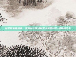 新手玩家的福音，掌握神之领域新手卡使用技巧-将神新手卡