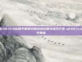 SK567CN在和平精英中的战术运用与技巧分享-sk567cn和平精英