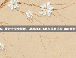 DNF驭剑士深度解析，掌握核心技能与装备搭配-dnf驭剑士