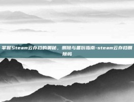 掌握Steam云存档的奥秘，删除与备份指南-steam云存档删除吗