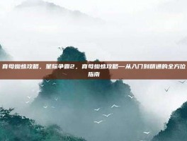 育母蜘蛛攻略，星际争霸2，育母蜘蛛攻略—从入门到精通的全方位指南