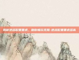 揭秘逆战配置要求，助你畅玩无阻-逆战配置要求多高
